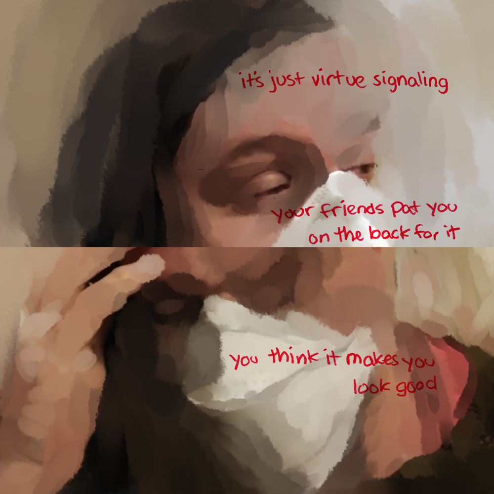 The page is split in two again. Narrowed, sleepy eyes rendered in large splotches that radiate away as they define the face and mask. Red text says: it’s just virtue signaling. And then continues: your friends pat you on the back for it. The bottom image looks more distorted, with details like an eye uncomfortably wiped away. A hand is held to the head, and red text reads: you think it makes you look good.