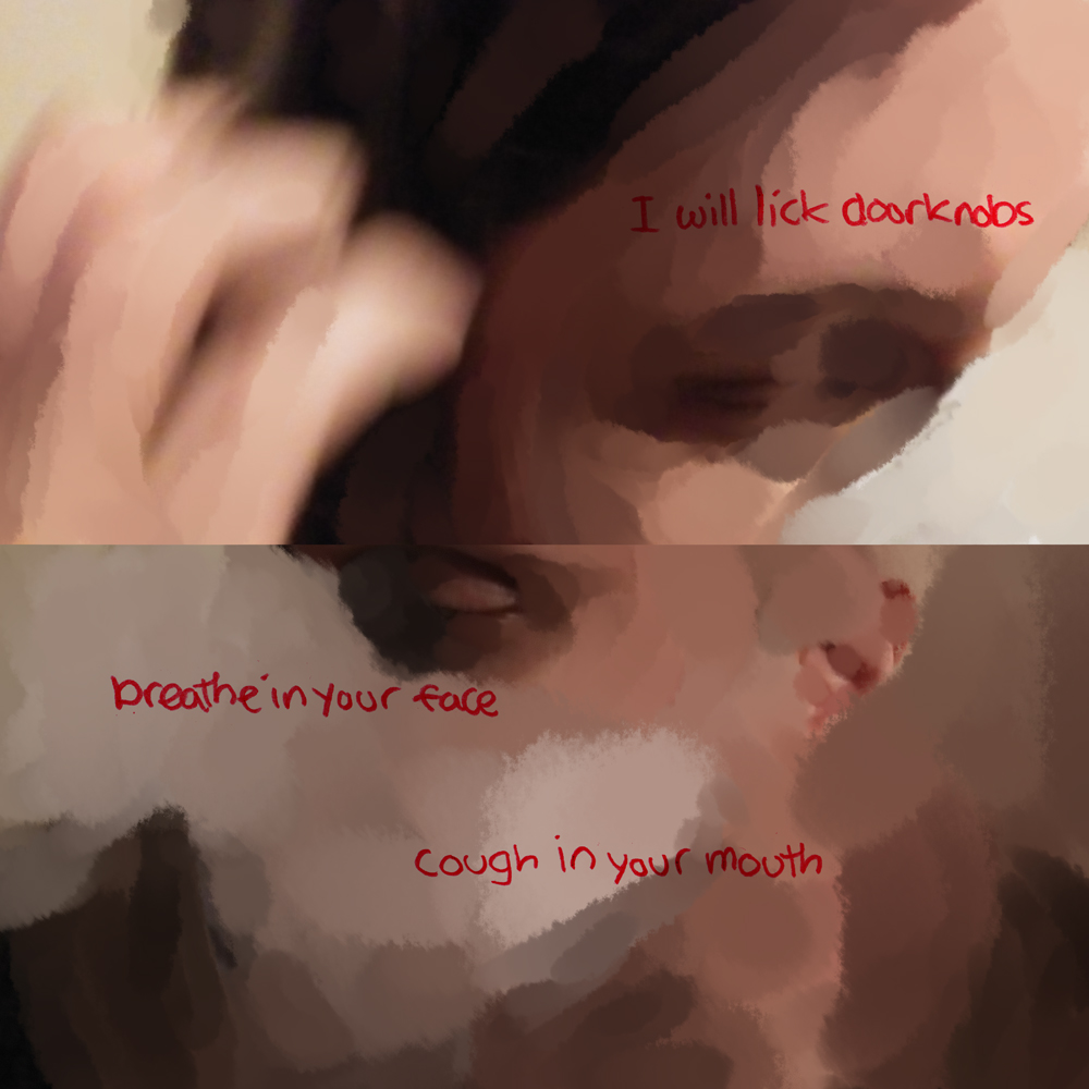 The top image is closer up, fingers brushing hair behind the ear, retaining a photo motion blur. Over the eye it reads: I will lick doorknobs. On the bottom it’s back to almost the full face, the mask becoming like almost a smoke over the face as the details almost all fall away. Text says: breathe in your face. And it continues: cough in your mouth.