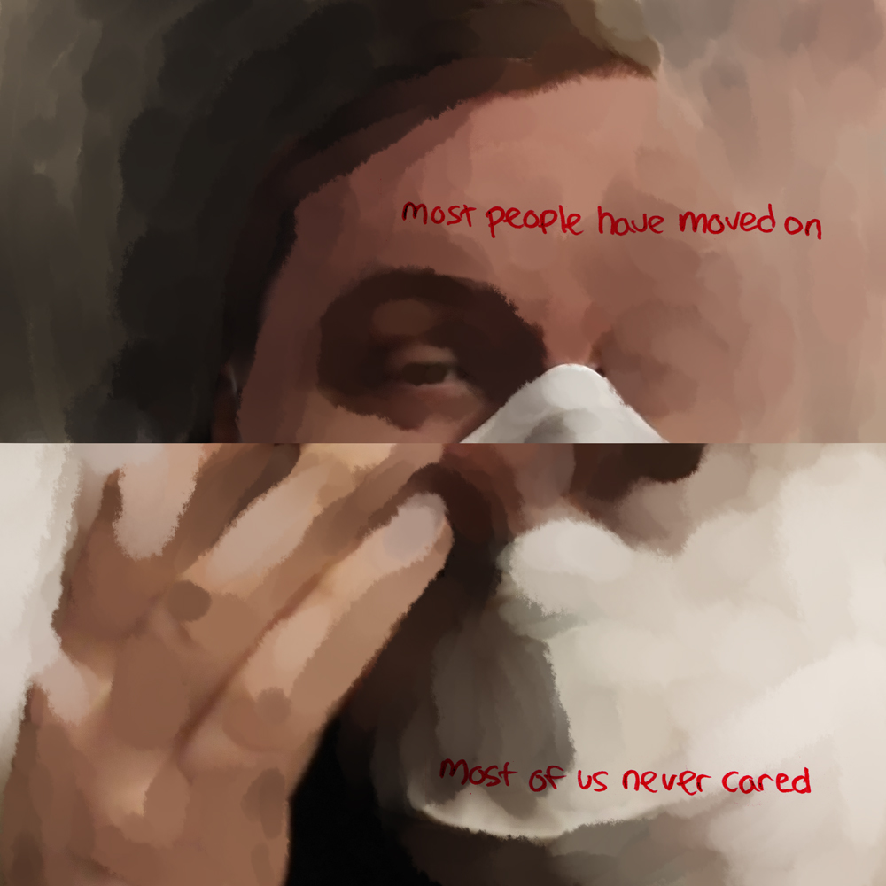 A tired eye looks out through an image that looks like murky glass. Red text reads: most people have moved on. On the bottom, light bounces off of a hand held to a forehead over a mask. A dark circle near suggests an iris in the midst of ghostly pale strokes. Words read: most of us never cared.