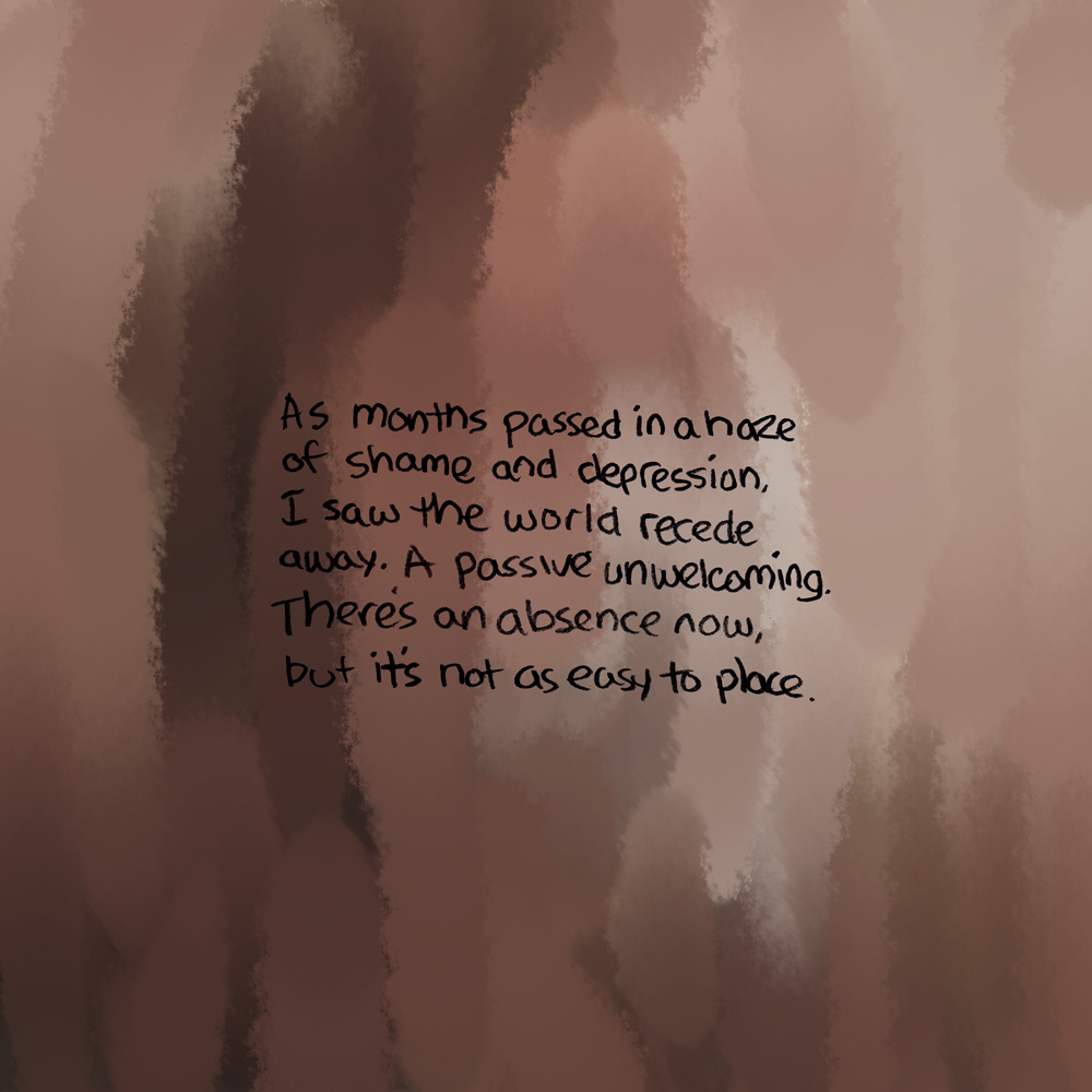 Thick, vertical strokes of peach, brown, and pale yellow again fill the background. Dark text reads: As months passed in a haze of shame and depression, I saw the world recede away. A passive unwelcoming. There’s an absence now, but it’s no longer as easy to place.
