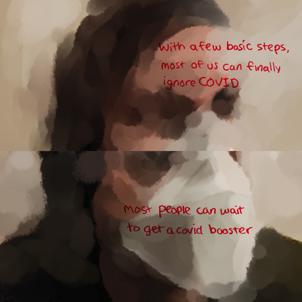 Again, the page is split into two paintings. They are vaguer, with no spots of photo showing, and the faces look more abstract. Over dark chasms where eyes should be, it says in red: with a few basic steps, most of us can finally ignore COVID. And below, with a face that almost looks scrunched and folded under the smooth mask, it says: most people can wait to get a covid booster.